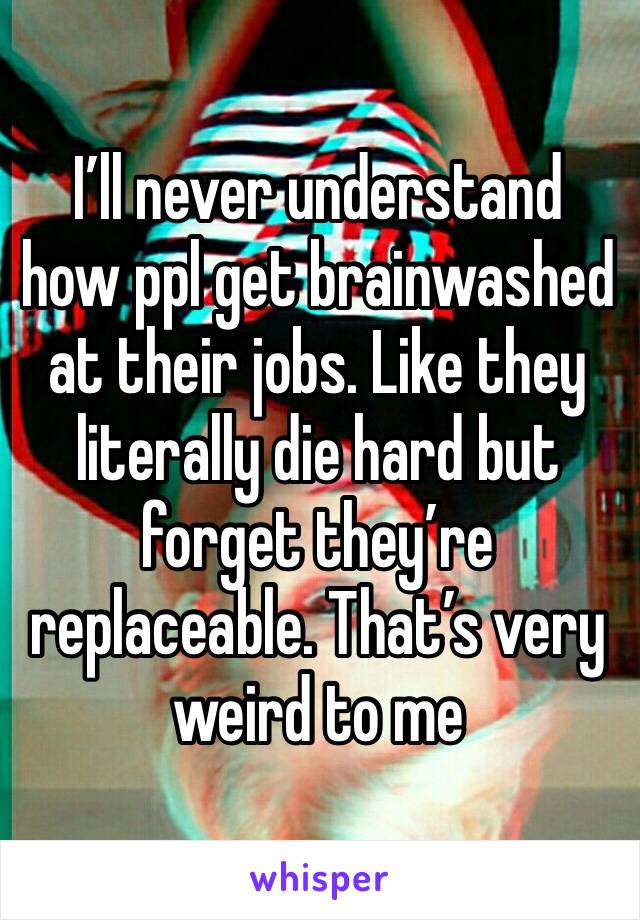 I’ll never understand how ppl get brainwashed at their jobs. Like they literally die hard but forget they’re replaceable. That’s very weird to me