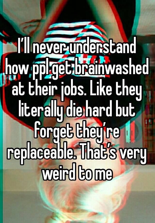 I’ll never understand how ppl get brainwashed at their jobs. Like they literally die hard but forget they’re replaceable. That’s very weird to me