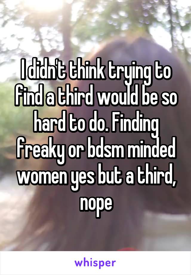 I didn't think trying to find a third would be so hard to do. Finding freaky or bdsm minded women yes but a third, nope