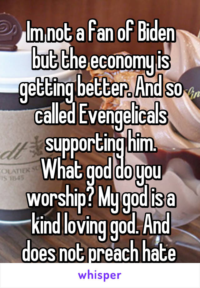 Im not a fan of Biden but the economy is getting better. And so called Evengelicals supporting him.
What god do you worship? My god is a kind loving god. And does not preach hate 