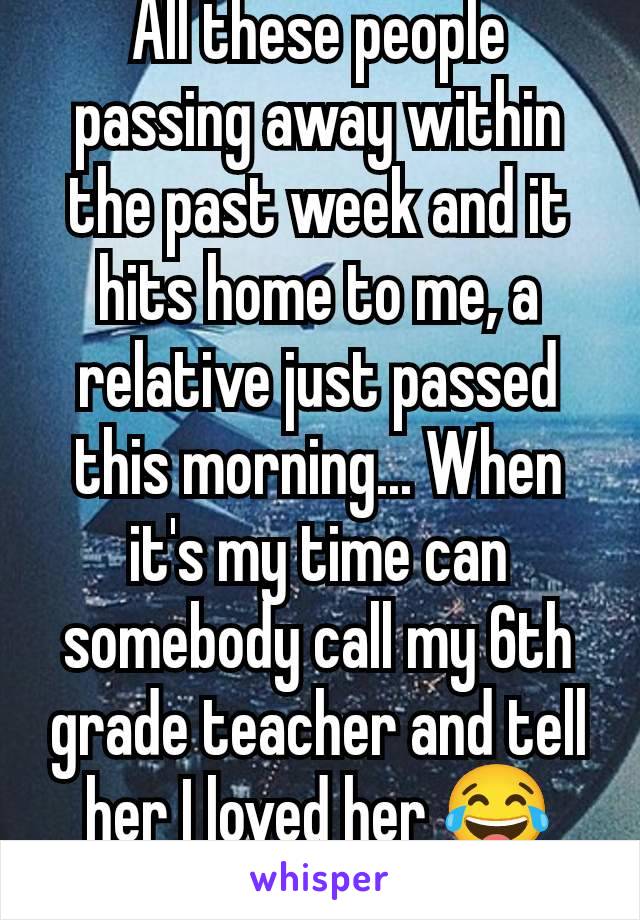 All these people passing away within the past week and it hits home to me, a relative just passed this morning... When it's my time can somebody call my 6th grade teacher and tell her I loved her 😂😂