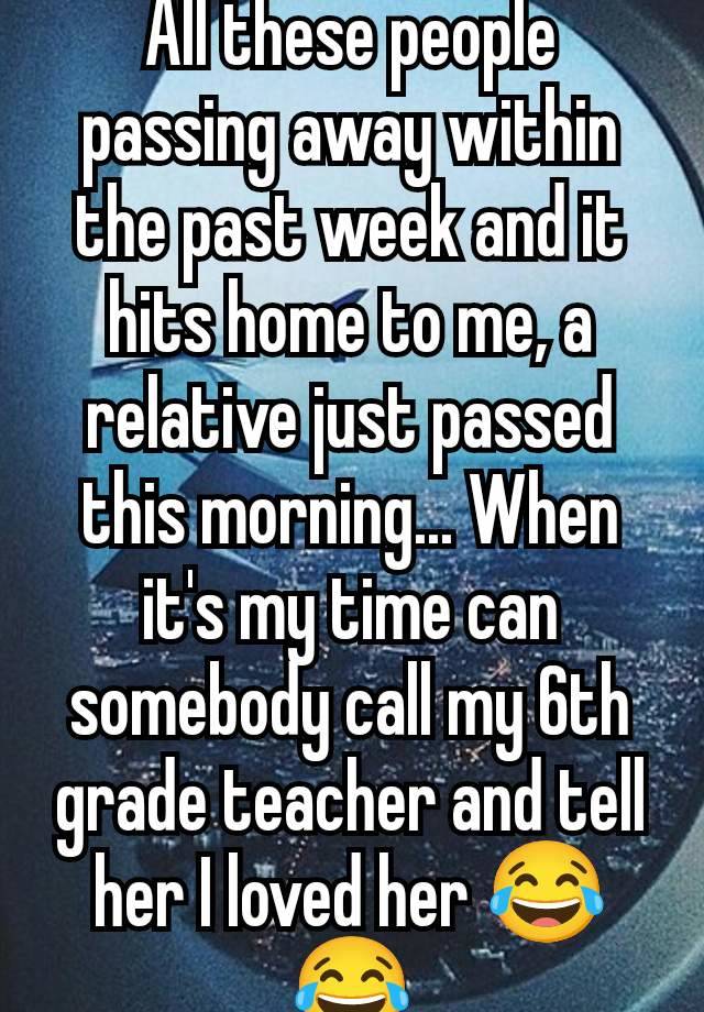 All these people passing away within the past week and it hits home to me, a relative just passed this morning... When it's my time can somebody call my 6th grade teacher and tell her I loved her 😂😂