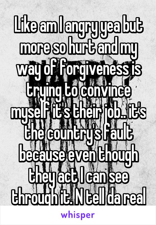 Like am I angry yea but more so hurt and my way of forgiveness is trying to convince myself it's their job.. it's the country's fault because even though they act I can see through it. N tell da real