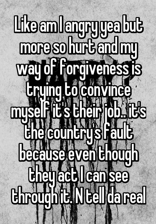 Like am I angry yea but more so hurt and my way of forgiveness is trying to convince myself it's their job.. it's the country's fault because even though they act I can see through it. N tell da real