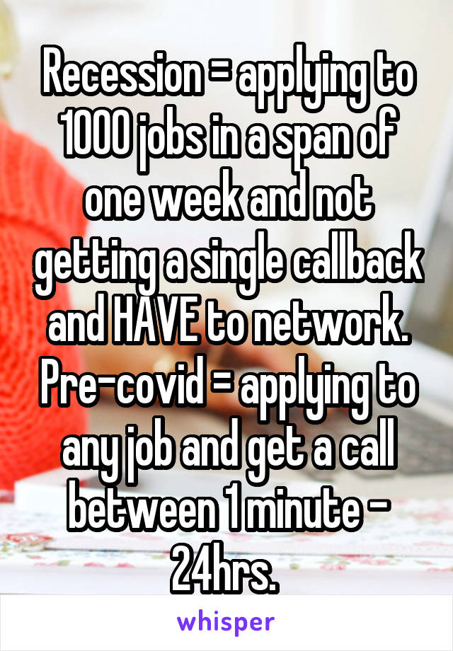 Recession = applying to 1000 jobs in a span of one week and not getting a single callback and HAVE to network. Pre-covid = applying to any job and get a call between 1 minute - 24hrs. 