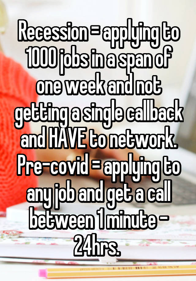 Recession = applying to 1000 jobs in a span of one week and not getting a single callback and HAVE to network. Pre-covid = applying to any job and get a call between 1 minute - 24hrs. 