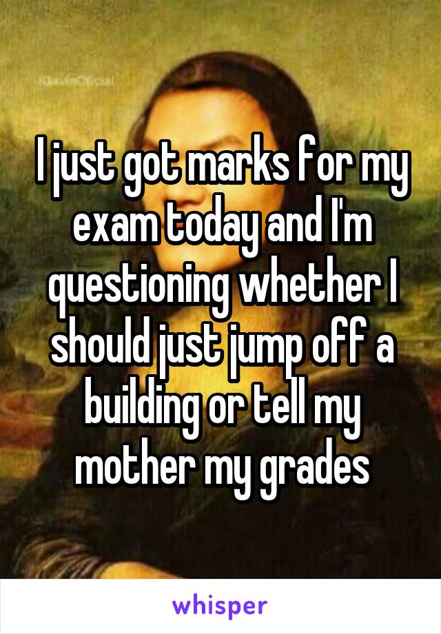 I just got marks for my exam today and I'm questioning whether I should just jump off a building or tell my mother my grades