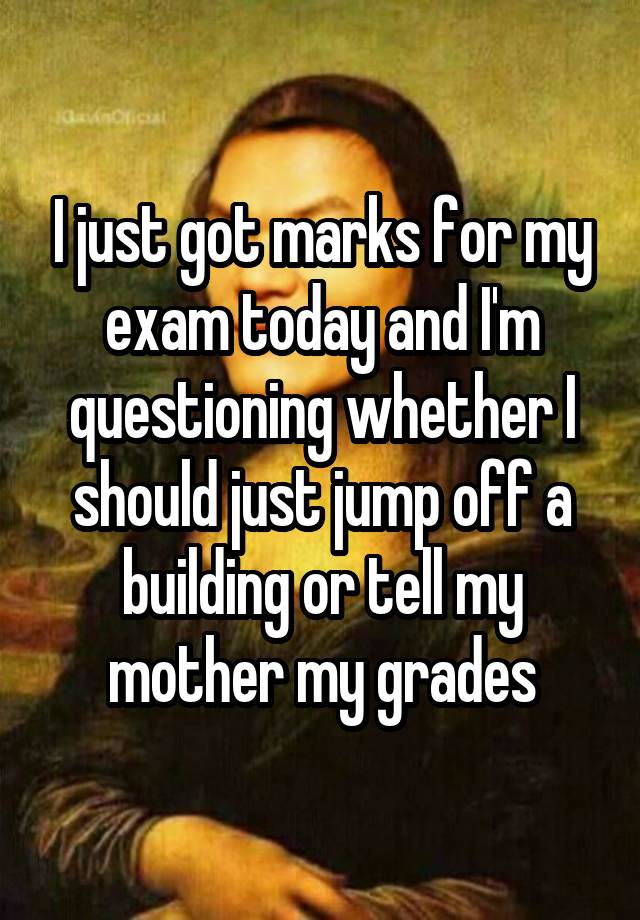 I just got marks for my exam today and I'm questioning whether I should just jump off a building or tell my mother my grades