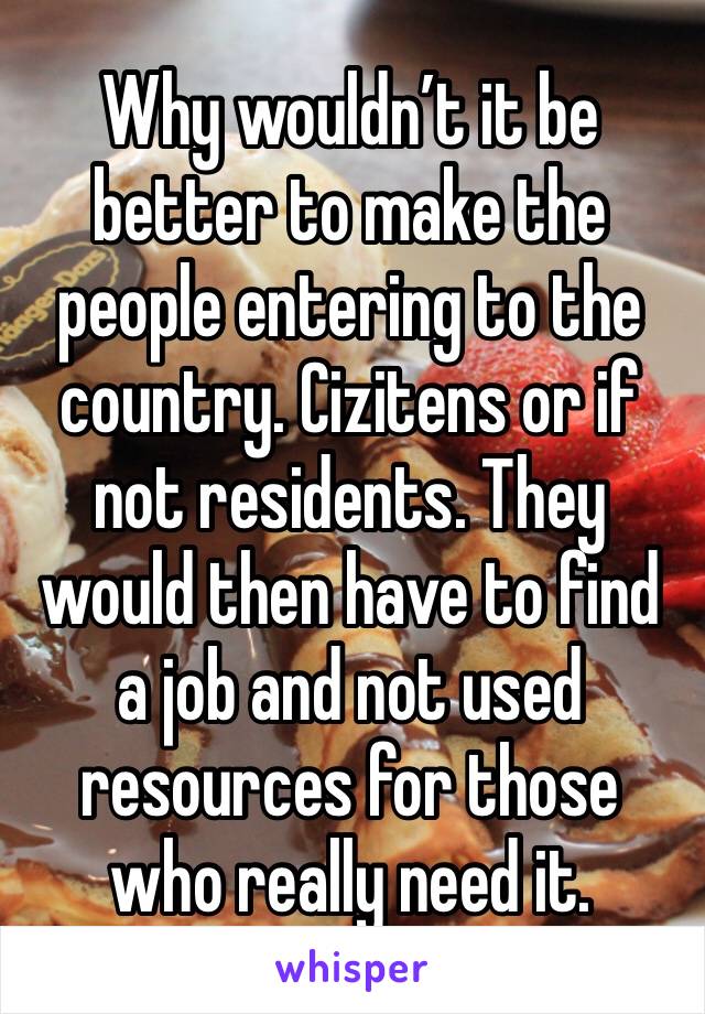 Why wouldn’t it be better to make the people entering to the country. Cizitens or if not residents. They would then have to find a job and not used resources for those who really need it. 