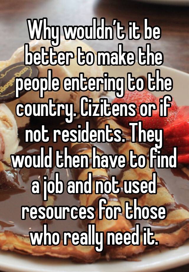 Why wouldn’t it be better to make the people entering to the country. Cizitens or if not residents. They would then have to find a job and not used resources for those who really need it. 