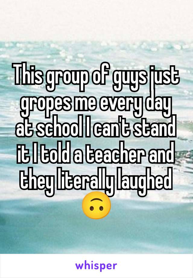 This group of guys just gropes me every day at school I can't stand it I told a teacher and they literally laughed 🙃