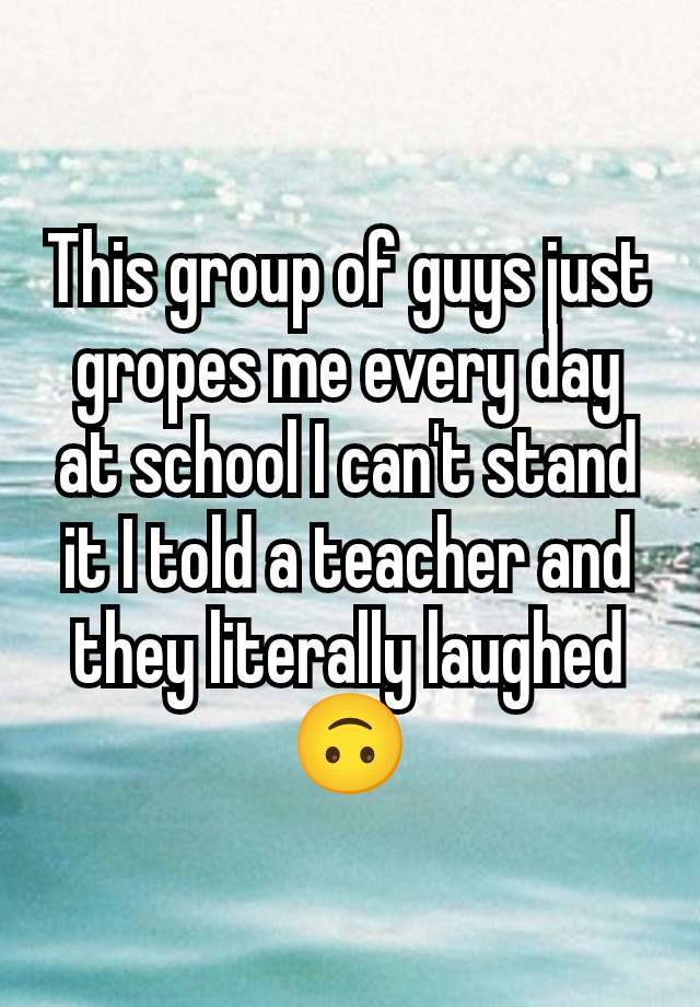 This group of guys just gropes me every day at school I can't stand it I told a teacher and they literally laughed 🙃