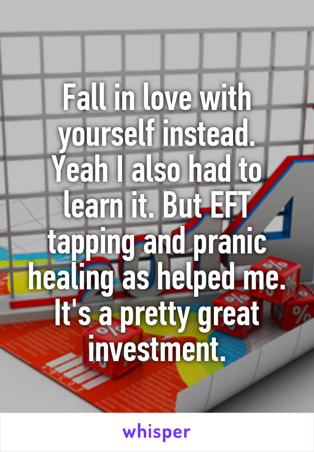 Fall in love with yourself instead.
Yeah I also had to learn it. But EFT tapping and pranic healing as helped me.
It's a pretty great investment.