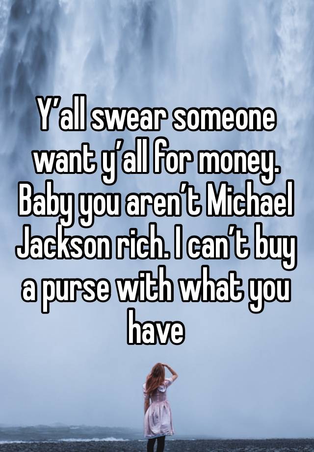 Y’all swear someone want y’all for money. Baby you aren’t Michael Jackson rich. I can’t buy a purse with what you have 