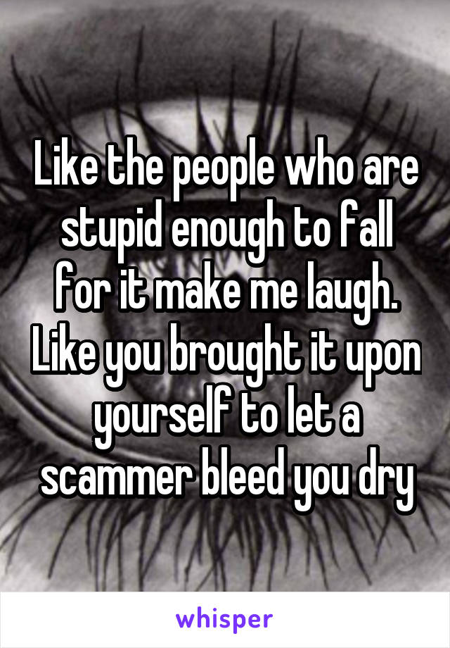 Like the people who are stupid enough to fall for it make me laugh. Like you brought it upon yourself to let a scammer bleed you dry