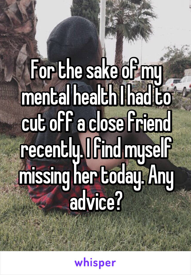 For the sake of my mental health I had to cut off a close friend recently. I find myself missing her today. Any advice?