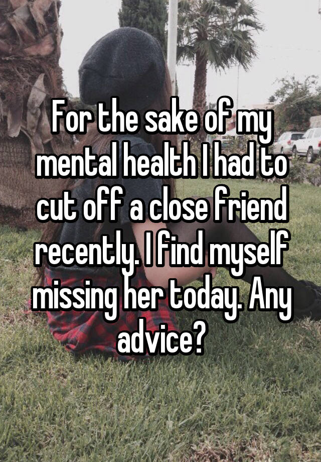 For the sake of my mental health I had to cut off a close friend recently. I find myself missing her today. Any advice?