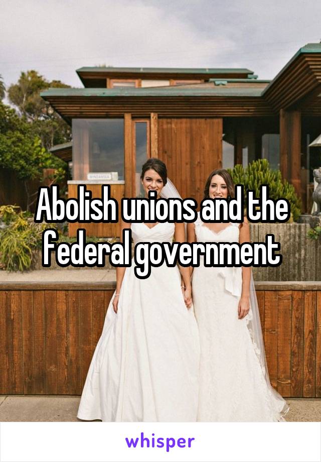 Abolish unions and the federal government