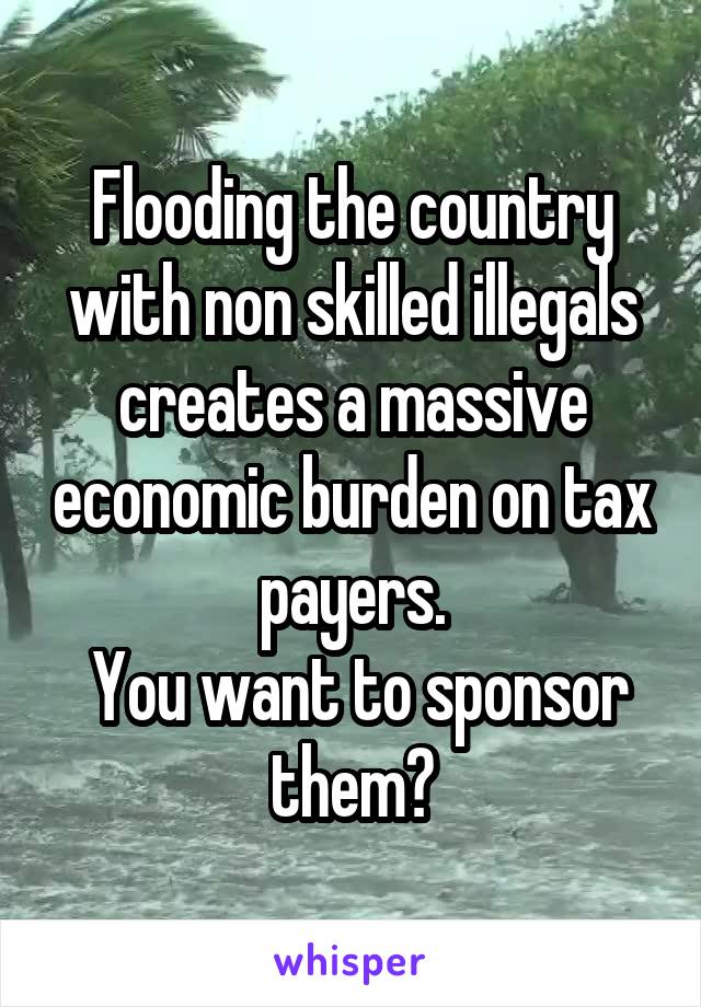 Flooding the country with non skilled illegals creates a massive economic burden on tax payers.
 You want to sponsor them?