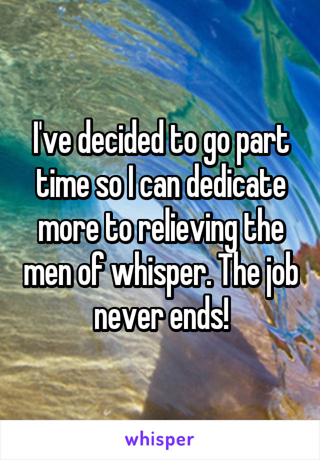 I've decided to go part time so I can dedicate more to relieving the men of whisper. The job never ends!