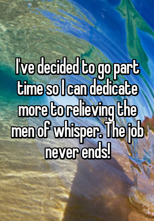 I've decided to go part time so I can dedicate more to relieving the men of whisper. The job never ends!