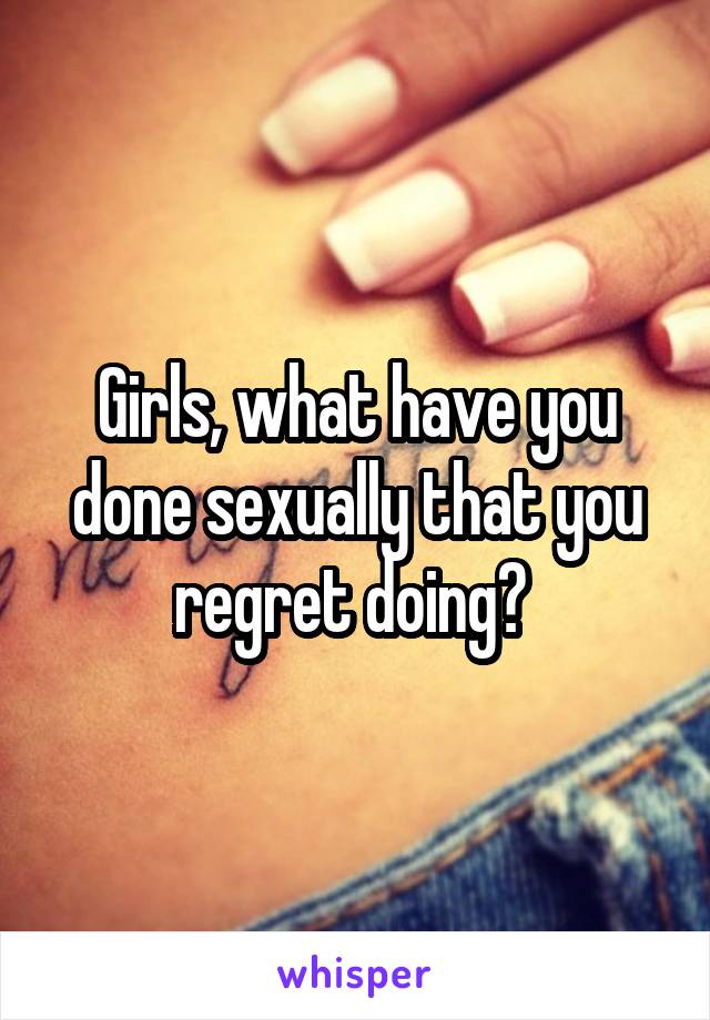 Girls, what have you done sexually that you regret doing? 