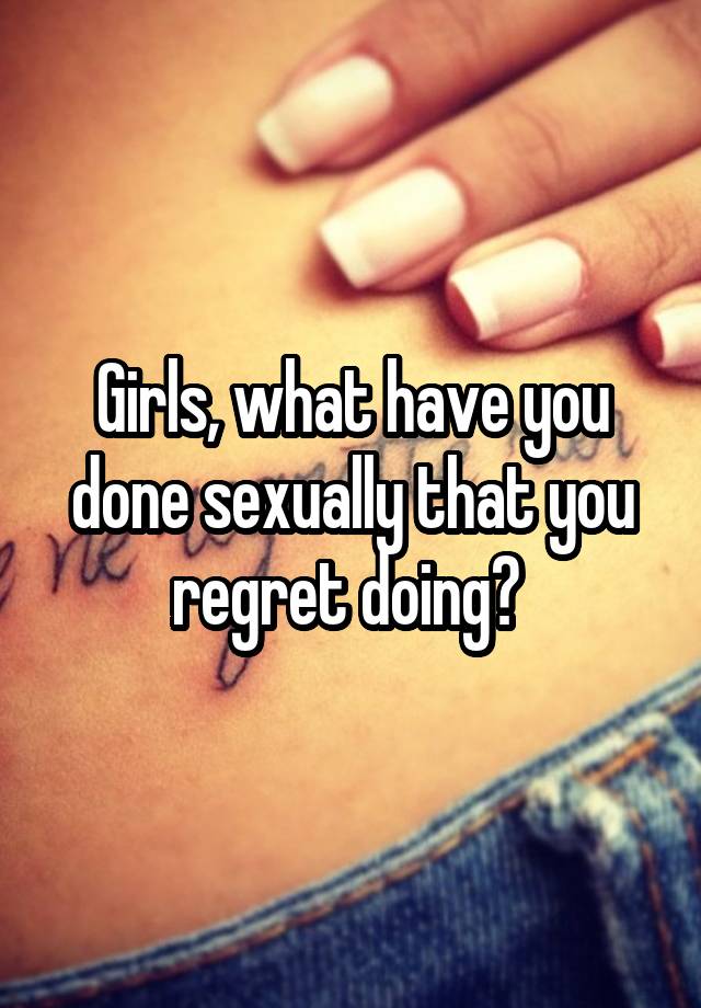 Girls, what have you done sexually that you regret doing? 