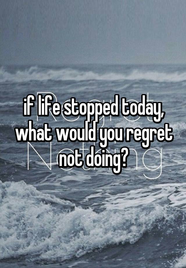 if life stopped today, what would you regret not doing?