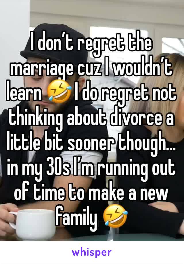 I don’t regret the marriage cuz I wouldn’t learn 🤣 I do regret not thinking about divorce a little bit sooner though… in my 30s I’m running out of time to make a new family 🤣