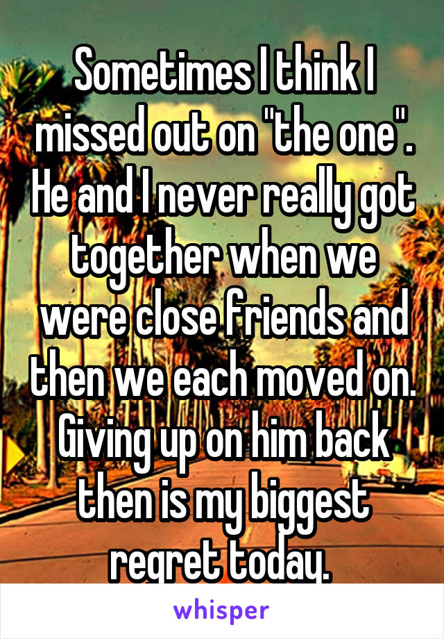 Sometimes I think I missed out on "the one". He and I never really got together when we were close friends and then we each moved on.
Giving up on him back then is my biggest regret today. 