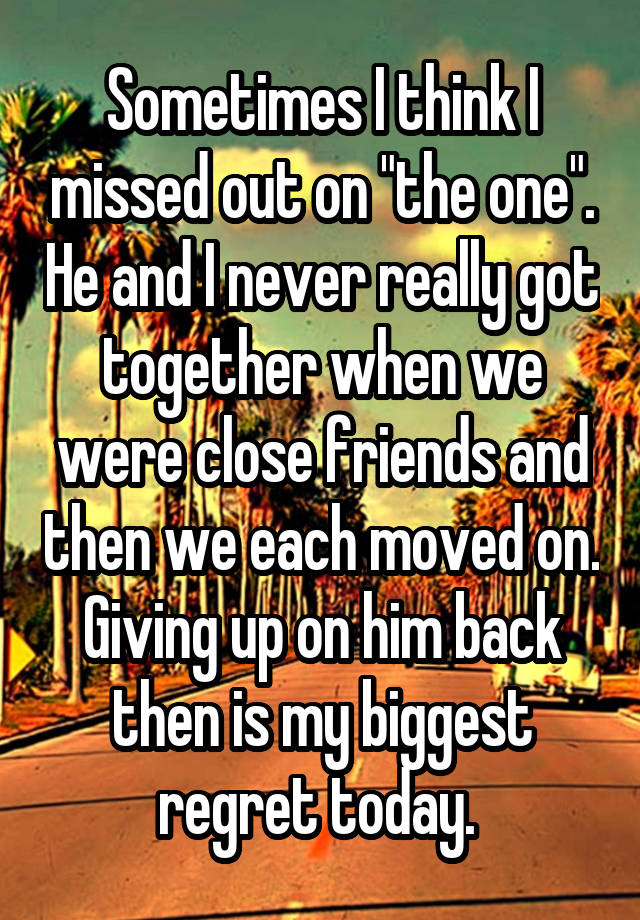 Sometimes I think I missed out on "the one". He and I never really got together when we were close friends and then we each moved on.
Giving up on him back then is my biggest regret today. 