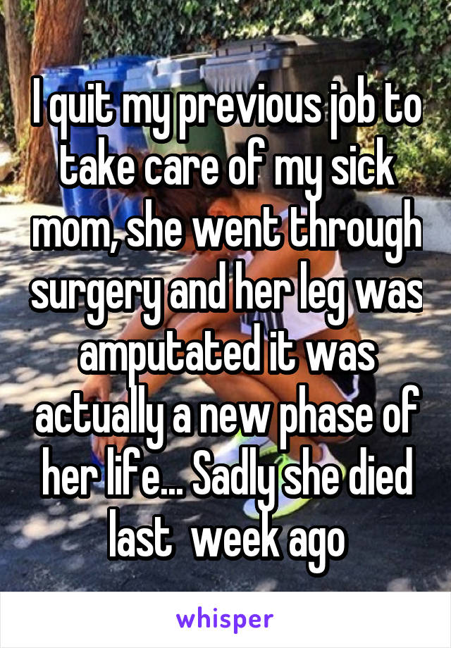 I quit my previous job to take care of my sick mom, she went through surgery and her leg was amputated it was actually a new phase of her life... Sadly she died last  week ago