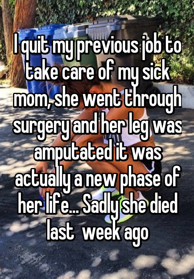 I quit my previous job to take care of my sick mom, she went through surgery and her leg was amputated it was actually a new phase of her life... Sadly she died last  week ago