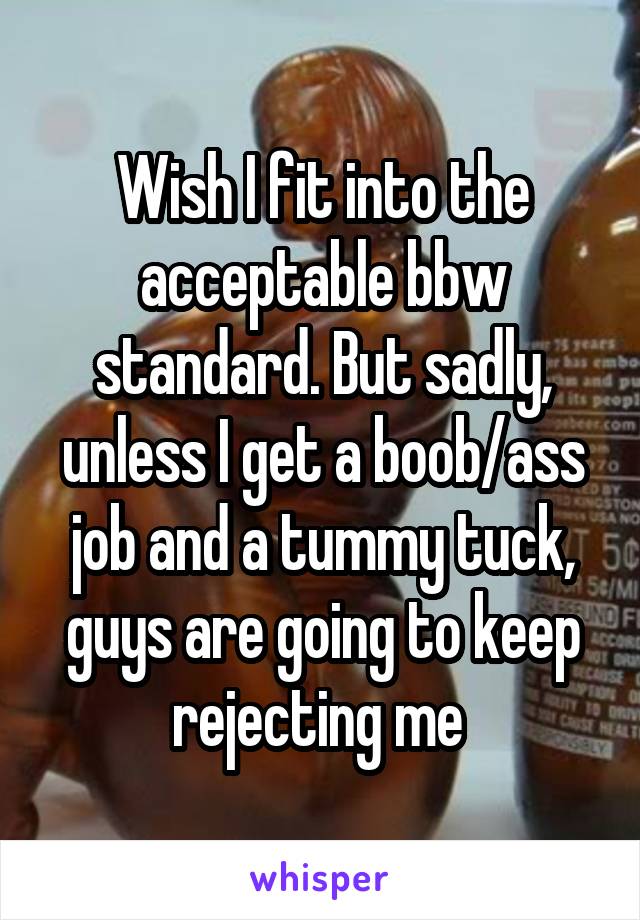 Wish I fit into the acceptable bbw standard. But sadly, unless I get a boob/ass job and a tummy tuck, guys are going to keep rejecting me 