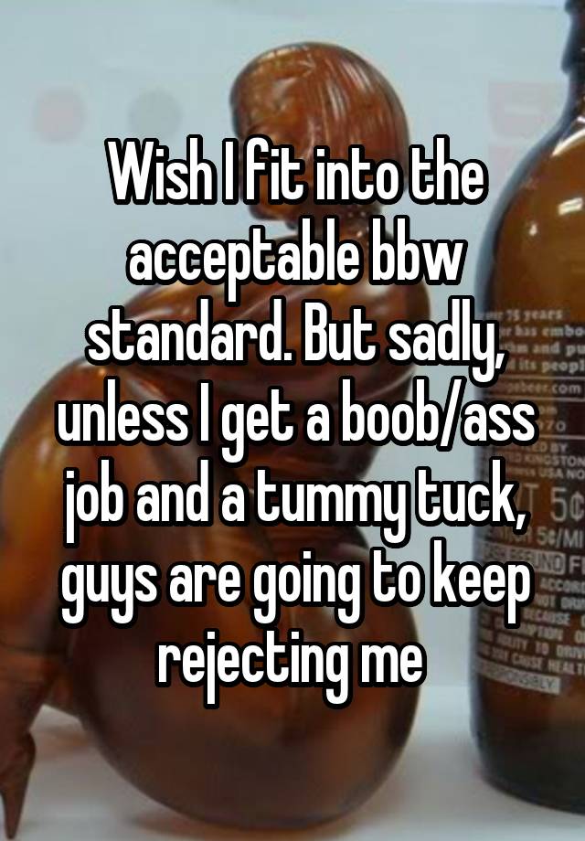 Wish I fit into the acceptable bbw standard. But sadly, unless I get a boob/ass job and a tummy tuck, guys are going to keep rejecting me 