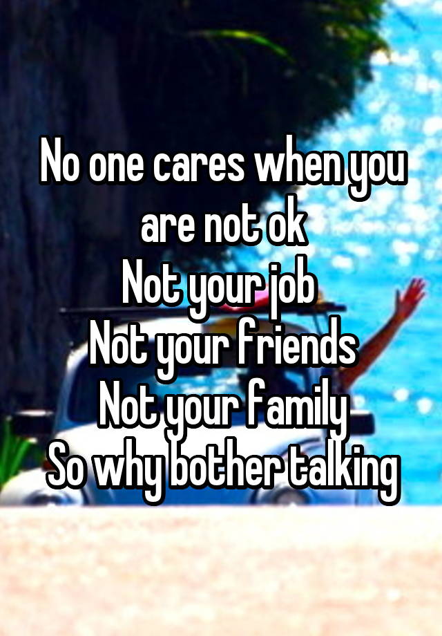 No one cares when you are not ok
Not your job 
Not your friends
Not your family
So why bother talking