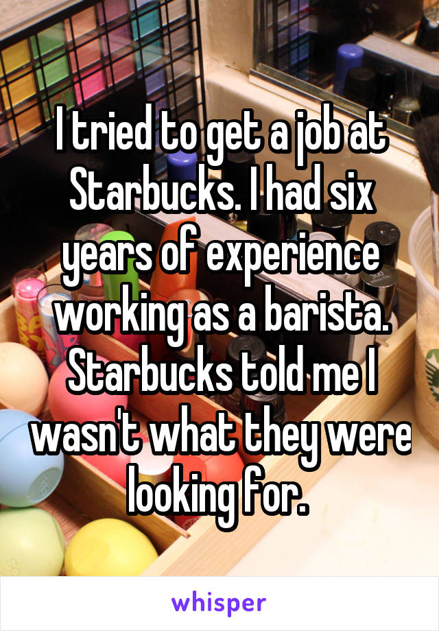 I tried to get a job at Starbucks. I had six years of experience working as a barista. Starbucks told me I wasn't what they were looking for. 