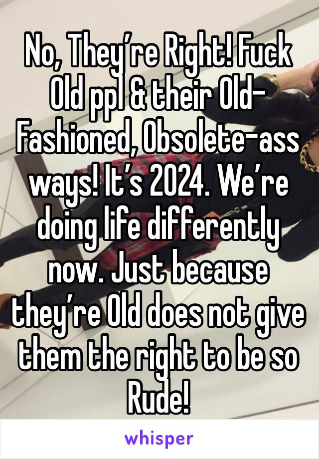 No, They’re Right! Fuck Old ppl & their Old- Fashioned, Obsolete-ass ways! It’s 2024. We’re doing life differently now. Just because they’re Old does not give them the right to be so Rude! 