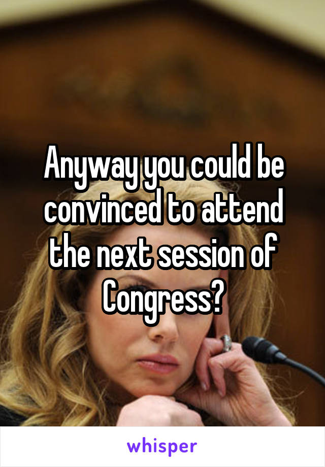 Anyway you could be convinced to attend the next session of Congress?