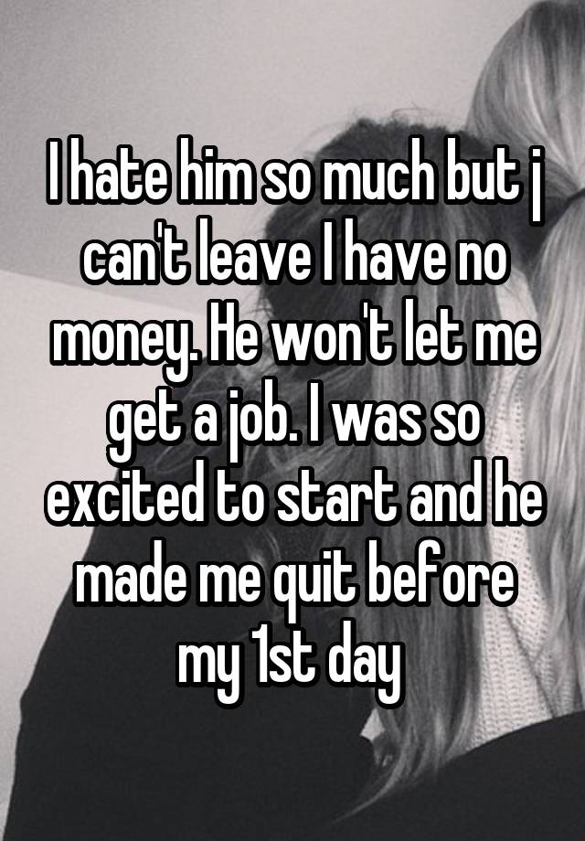 I hate him so much but j can't leave I have no money. He won't let me get a job. I was so excited to start and he made me quit before my 1st day 