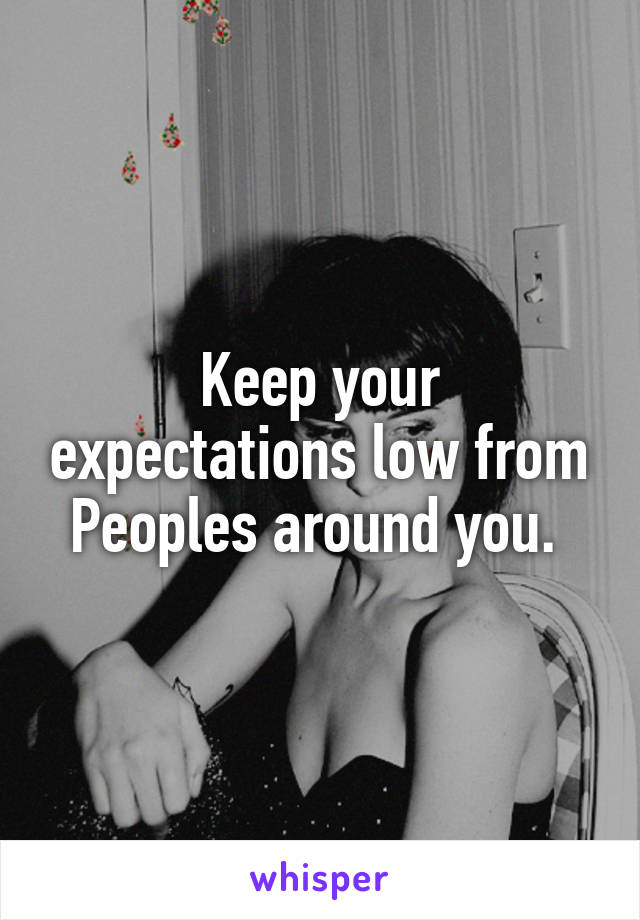 Keep your expectations low from Peoples around you. 