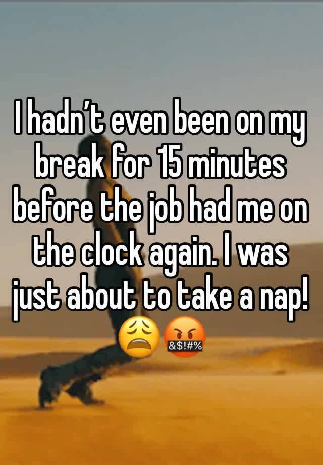 I hadn’t even been on my break for 15 minutes before the job had me on the clock again. I was just about to take a nap! 😩🤬