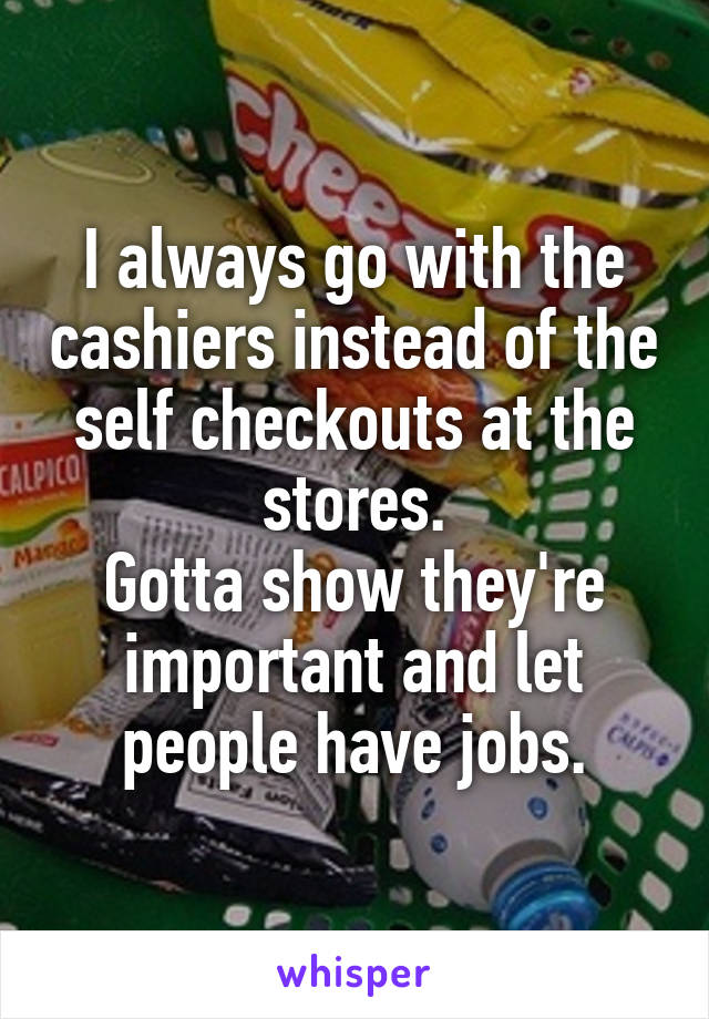 I always go with the cashiers instead of the self checkouts at the stores.
Gotta show they're important and let people have jobs.