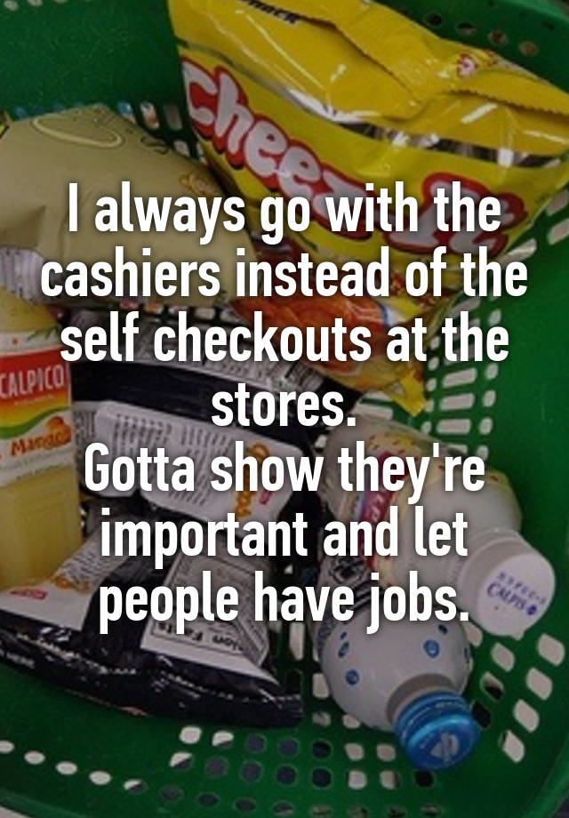 I always go with the cashiers instead of the self checkouts at the stores.
Gotta show they're important and let people have jobs.