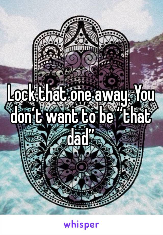 Lock that one away. You don’t want to be “that dad”