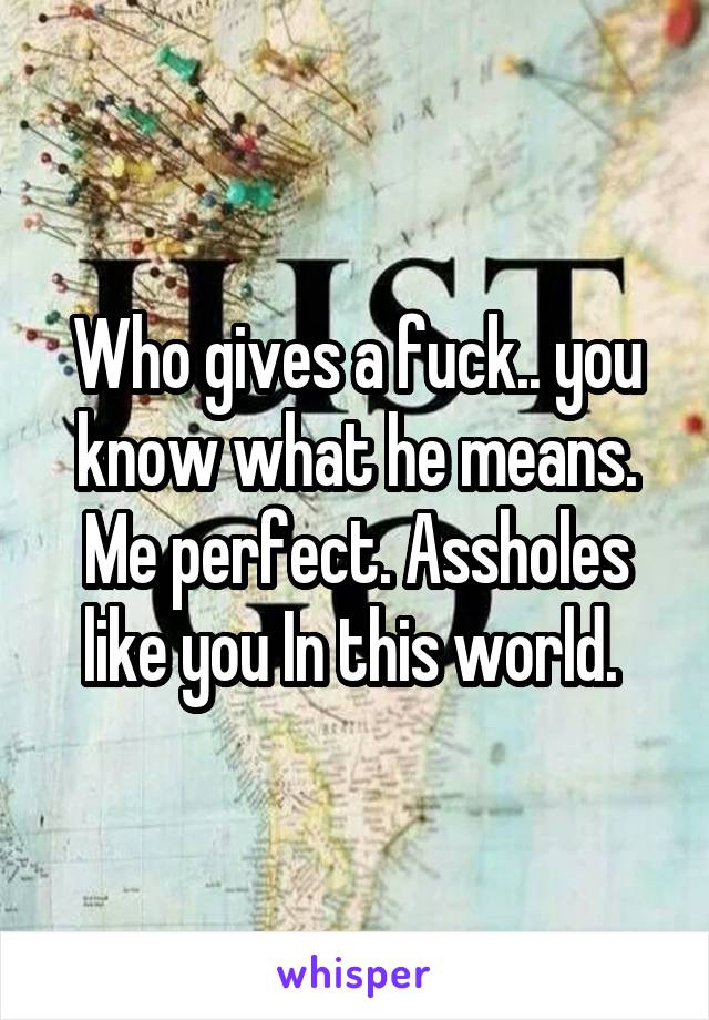 Who gives a fuck.. you know what he means. Me perfect. Assholes like you In this world. 