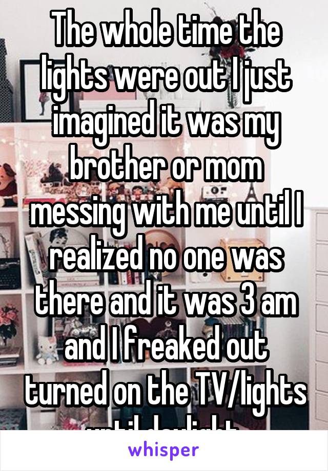 The whole time the lights were out I just imagined it was my brother or mom messing with me until I realized no one was there and it was 3 am and I freaked out turned on the TV/lights until daylight 