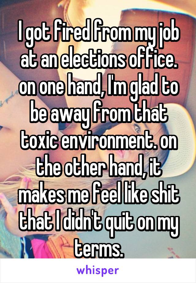 I got fired from my job at an elections office. on one hand, I'm glad to be away from that toxic environment. on the other hand, it makes me feel like shit that I didn't quit on my terms.