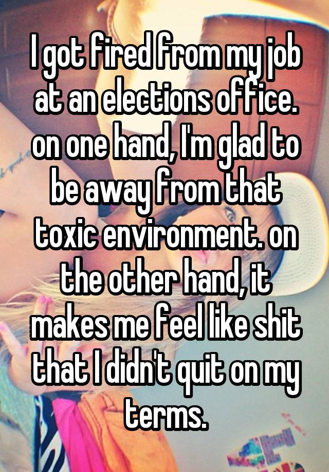 I got fired from my job at an elections office. on one hand, I'm glad to be away from that toxic environment. on the other hand, it makes me feel like shit that I didn't quit on my terms.