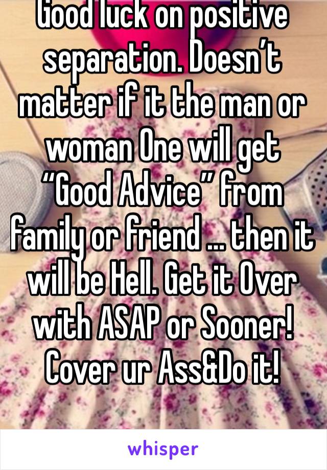 Good luck on positive separation. Doesn’t matter if it the man or woman One will get “Good Advice” from family or friend … then it will be Hell. Get it Over with ASAP or Sooner! Cover ur Ass&Do it!